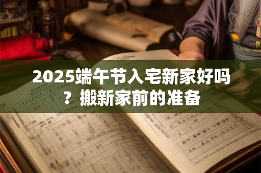 2025端午节入宅新家好吗?搬新家前的准备 2025端午节入宅新家好吗?搬新家前的准备