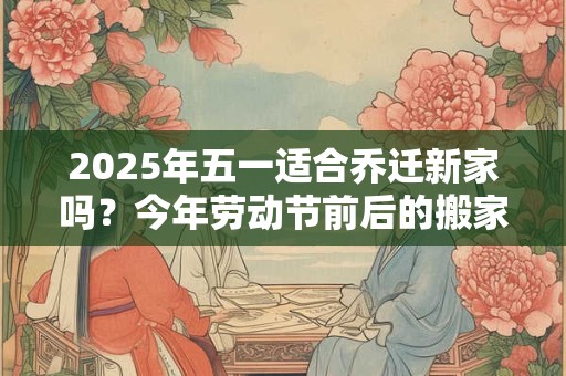 2025年五一适合乔迁新家吗？今年劳动节前后的搬家吉日