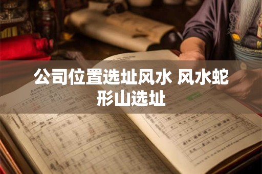 公司位置选址风水 风水蛇形山选址