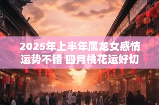 2025年上半年属龙女感情运势不错 四月桃花运好切勿错过