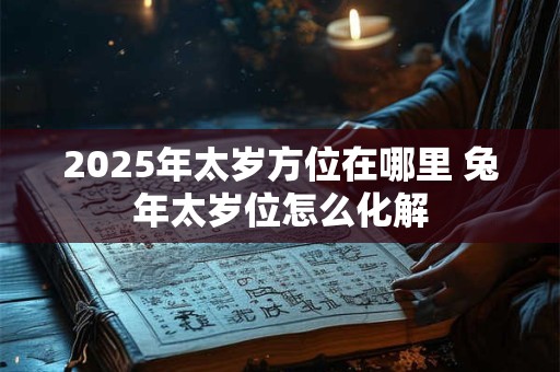 2025年太岁方位在哪里 兔年太岁位怎么化解 2025年太岁方位在哪里 兔年太岁位怎么化解