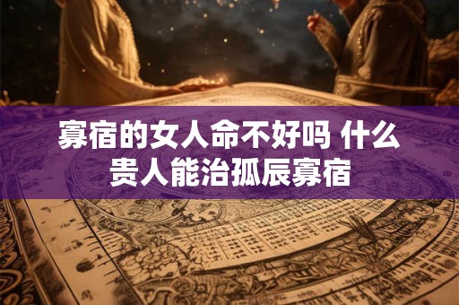 寡宿的女人命不好吗 什么贵人能治孤辰寡宿 寡宿的女人命不好吗 什么贵人能治孤辰寡宿