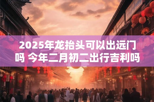 2025年龙抬头可以出远门吗 今年二月初二出行吉利吗