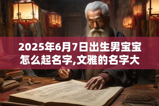 2025年6月7日出生男宝宝怎么起名字,文雅的名字大全