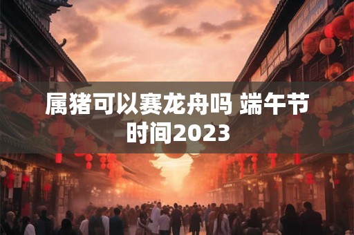 属猪可以赛龙舟吗 端午节时间2023