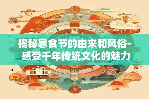 揭秘寒食节的由来和风俗- 感受千年传统文化的魅力！