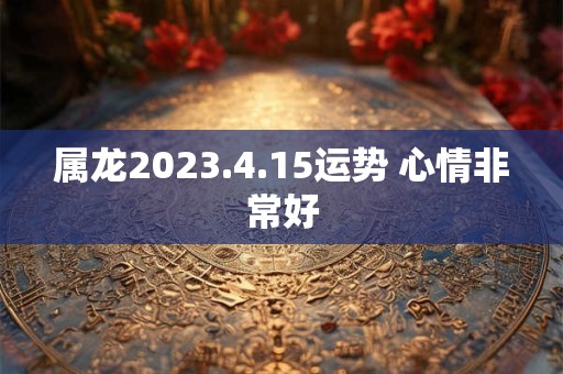 属龙2023.4.15运势 心情非常好