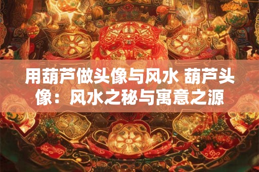 用葫芦做头像与风水 葫芦头像：风水之秘与寓意之源