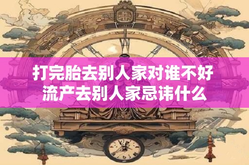 打完胎去别人家对谁不好 流产去别人家忌讳什么