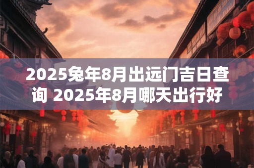 2025兔年8月出远门吉日查询 2025年8月哪天出行好