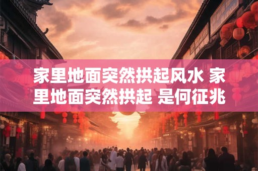 家里地面突然拱起风水 家里地面突然拱起 是何征兆 家里地面突然拱起风水 家里地面突然拱起 是何征兆