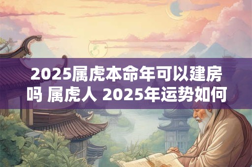 2025属虎本命年可以建房吗 属虎人 2025年运势如何