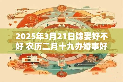 2025年3月21日嫁娶好不好 农历二月十九办婚事好吗