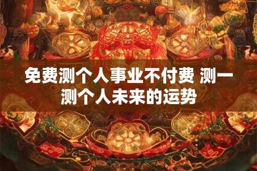 免费测个人事业不付费 测一测个人未来的运势