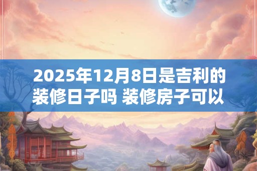 2025年12月8日是吉利的装修日子吗 装修房子可以吗