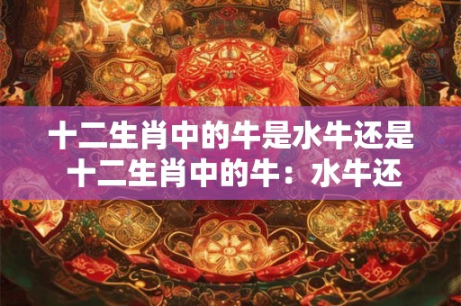 十二生肖中的牛是水牛还是 十二生肖中的牛：水牛还是黄牛
