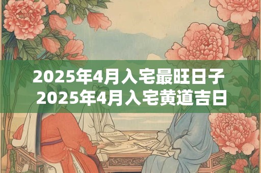 2025年4月入宅最旺日子 2025年4月入宅黄道吉日