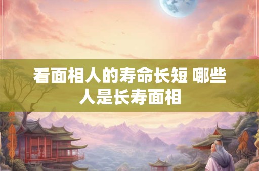 看面相人的寿命长短 哪些人是长寿面相