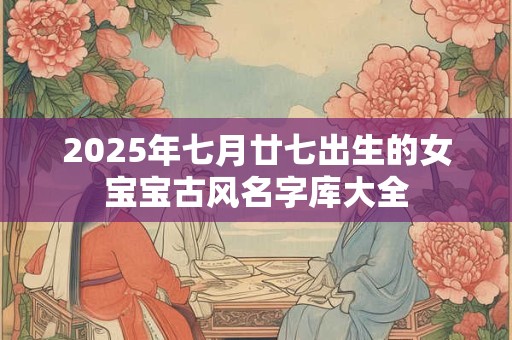 2025年七月廿七出生的女宝宝古风名字库大全