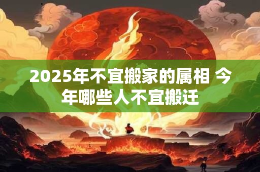 2025年不宜搬家的属相 今年哪些人不宜搬迁