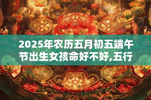 2025年农历五月初五端午节出生女孩命好不好,五行如何？