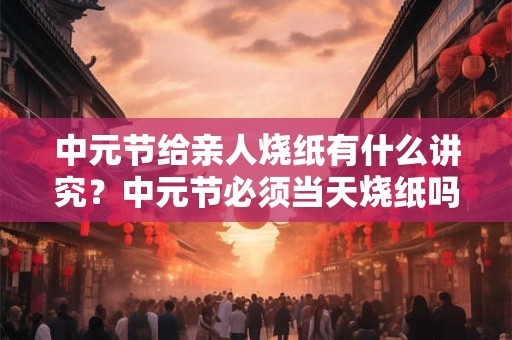 中元节给亲人烧纸有什么讲究？中元节必须当天烧纸吗？