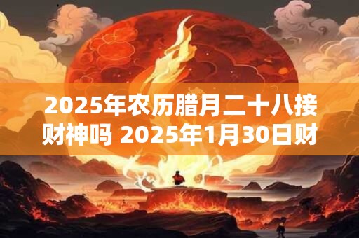 2025年农历腊月二十八接财神吗 2025年1月30日财神方位解析