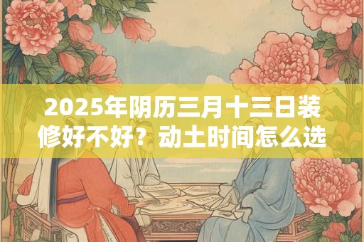 2025年阴历三月十三日装修好不好？动土时间怎么选？