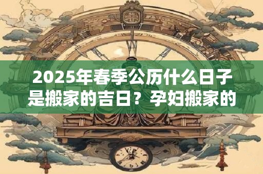 2025年春季公历什么日子是搬家的吉日？孕妇搬家的忌讳