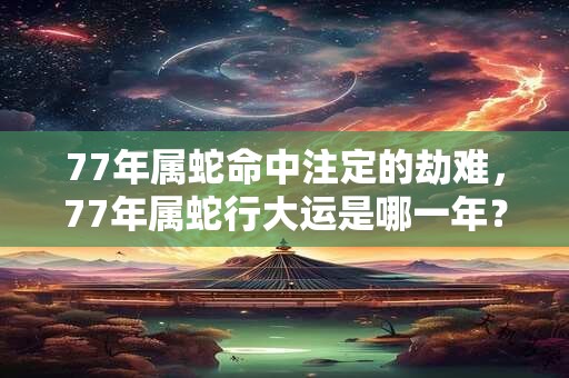 详细阅读:77年属蛇命中注定的劫难,77年属蛇行大运是哪一年? 77年属蛇命中注定的劫难,77年属蛇行大运是哪一年?