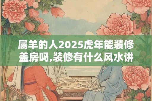 属羊的人2025虎年能装修盖房吗,装修有什么风水讲究？