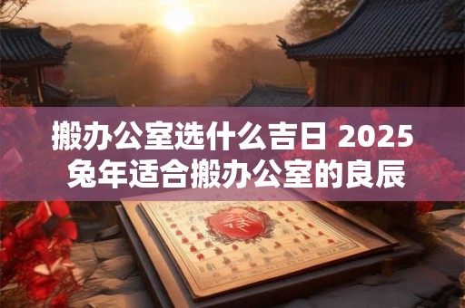 搬办公室选什么吉日 2025 兔年适合搬办公室的良辰吉日