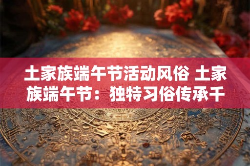 土家族端午节活动风俗 土家族端午节：独特习俗传承千年文化