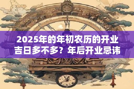 2025年的年初农历的开业吉日多不多？年后开业忌讳什么