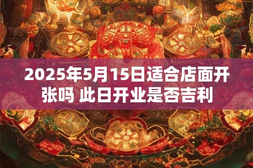 2025年5月15日适合店面开张吗 此日开业是否吉利 2025年5月15日适合店面开张吗 此日开业是否吉利