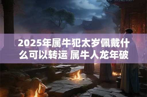 2025年属牛犯太岁佩戴什么可以转运 属牛人龙年破太岁注意事项