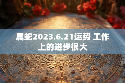 属蛇2023.6.21运势 工作上的进步很大