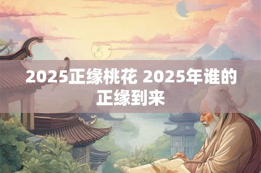 2025正缘桃花 2025年谁的正缘到来