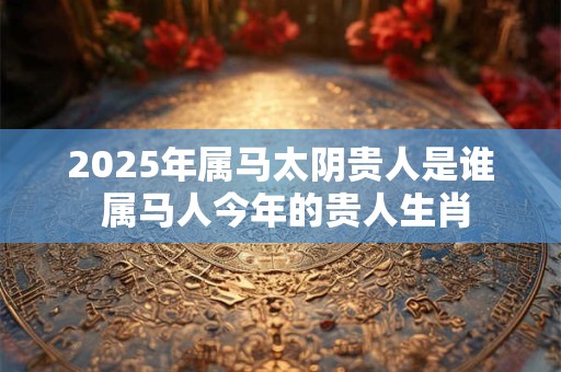 2025年属马太阴贵人是谁 属马人今年的贵人生肖