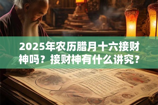 2025年农历腊月十六接财神吗？接财神有什么讲究？