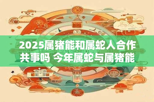 2026属猪能和属蛇人合作共事吗 今年属蛇与属猪能共处吗