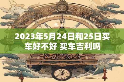 2023年5月24日和25日买车好不好 买车吉利吗