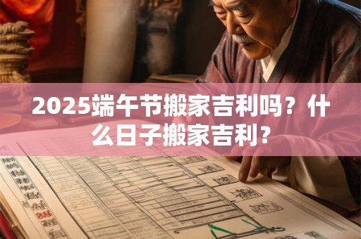 2026端午节搬家吉利吗？什么日子搬家吉利？