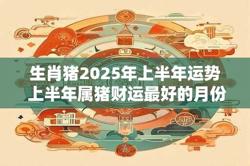 生肖猪2025年上半年运势 上半年属猪财运最好的月份