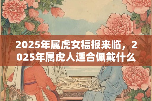 2025年属虎女福报来临，2025年属虎人适合佩戴什么吉祥物？