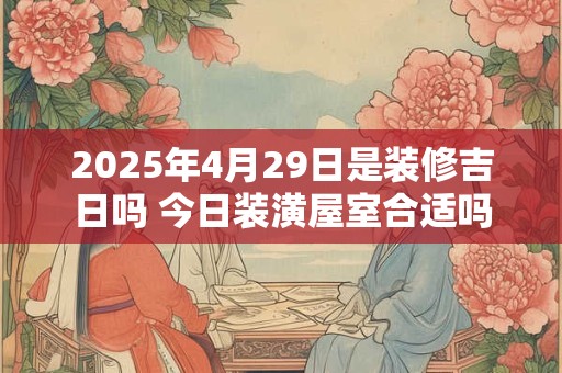 2025年4月29日是装修吉日吗 今日装潢屋室合适吗