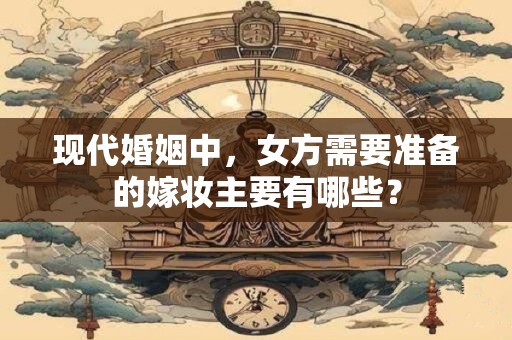 现代婚姻中，女方需要准备的嫁妆主要有哪些？