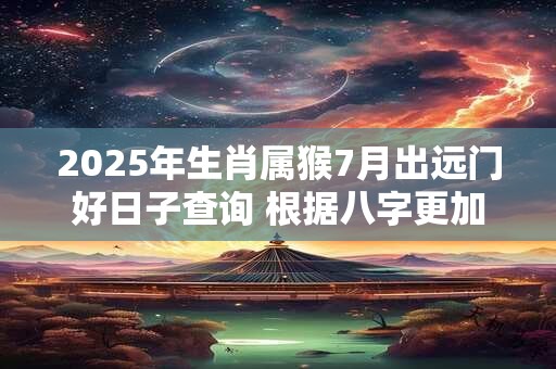 2025年生肖属猴7月出远门好日子查询 根据八字更加精准