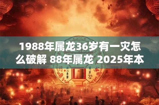 1988年属龙36岁有一灾怎么破解 88年属龙 2025年本命年运势如何