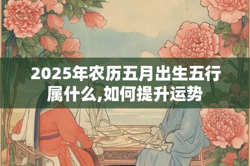 2025年农历五月出生五行属什么,如何提升运势 2025年农历五月出生五行属什么,如何提升运势